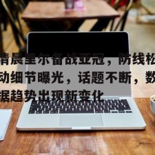 爱游戏入口-清晨里尔备战亚冠，防线松动细节曝光，话题不断，数据趋势出现新变化的简单介绍