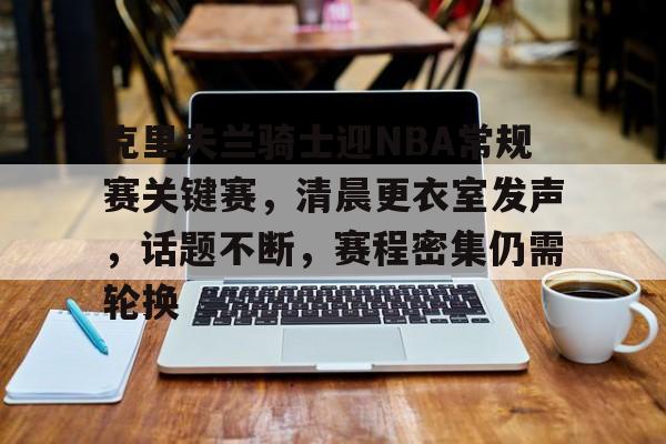 包含克里夫兰骑士迎NBA常规赛关键赛，清晨更衣室发声，话题不断，赛程密集仍需轮换的词条